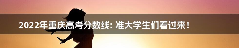 2022年重庆高考分数线: 准大学生们看过来！