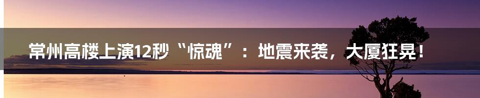 常州高楼上演12秒“惊魂”：地震来袭，大厦狂晃！