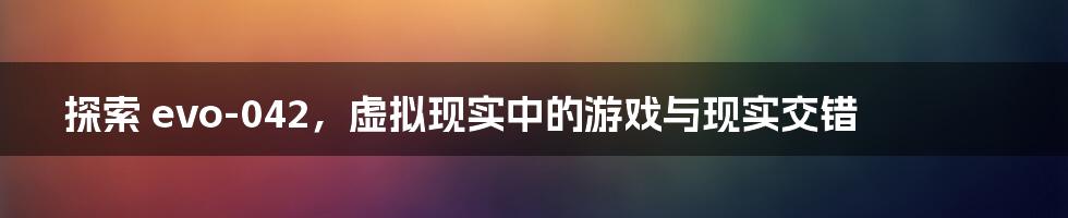 探索 evo-042，虚拟现实中的游戏与现实交错