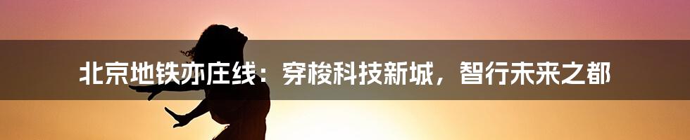 北京地铁亦庄线：穿梭科技新城，智行未来之都
