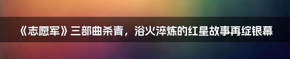《志愿军》三部曲杀青,浴火淬炼的红星故事再绽银幕
