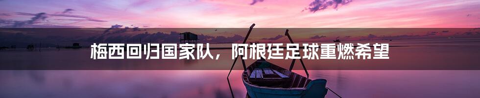 梅西回归国家队，阿根廷足球重燃希望