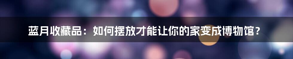 蓝月收藏品:如何摆放才能让你的家变成博物馆?
