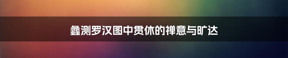 蠡测罗汉图中贯休的禅意与旷达