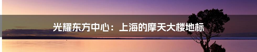 光耀东方中心:上海的摩天大楼地标