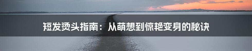 短发烫头指南:从萌想到惊艳变身的秘诀