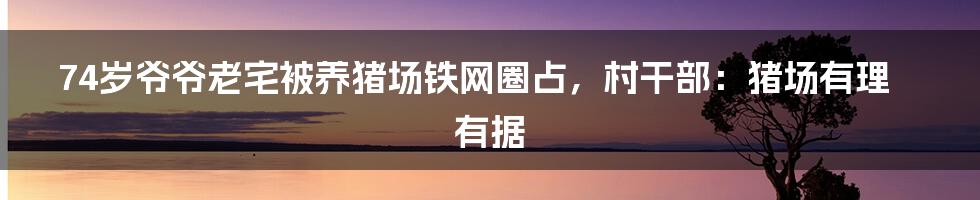 74岁爷爷老宅被养猪场铁网圈占,村干部:猪场有理有据