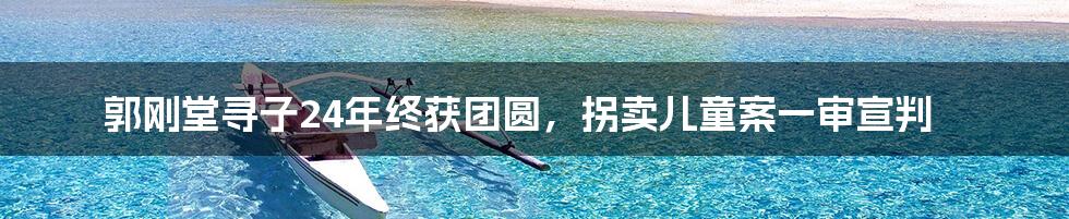 郭刚堂寻子24年终获团圆，拐卖儿童案一审宣判