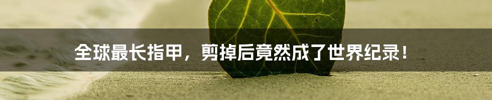 全球最长指甲,剪掉后竟然成了世界纪录!