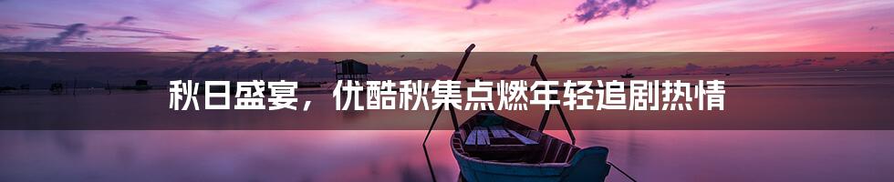 秋日盛宴,优酷秋集点燃年轻追剧热情