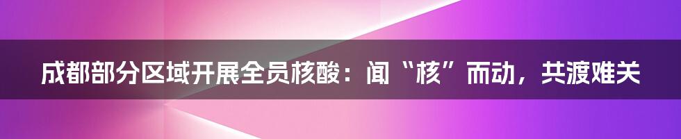 成都部分区域开展全员核酸：闻“核”而动，共渡难关