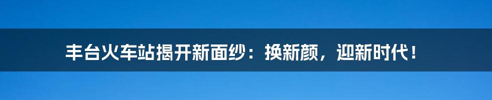 丰台火车站揭开新面纱:换新颜,迎新时代!