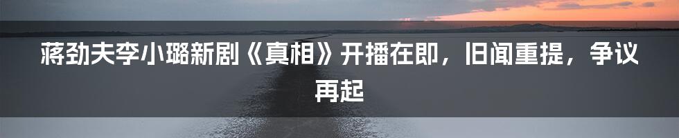 蒋劲夫李小璐新剧《真相》开播在即,旧闻重提,争议再起