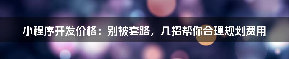 小程序开发价格:别被套路,几招帮你合理规划费用