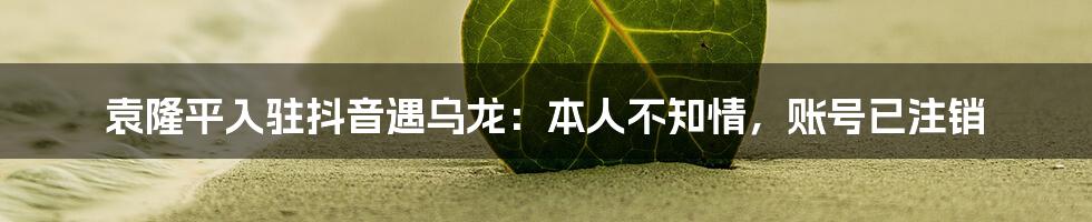 袁隆平入驻抖音遇乌龙:本人不知情,账号已注销