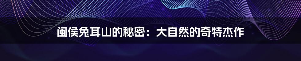 闽侯兔耳山的秘密:大自然的奇特杰作