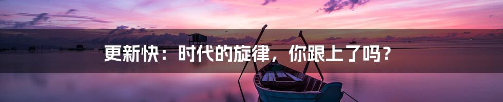 更新快：时代的旋律，你跟上了吗？