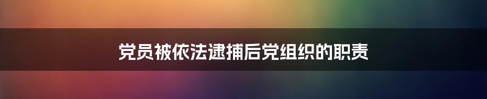 党员被依法逮捕后党组织的职责
