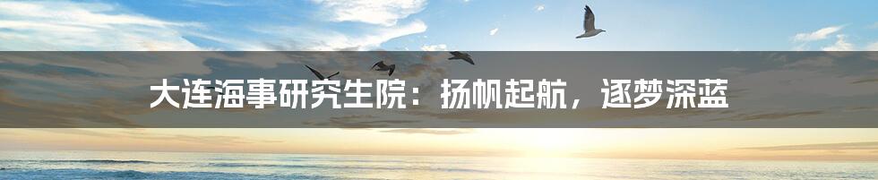 大连海事研究生院：扬帆起航，逐梦深蓝
