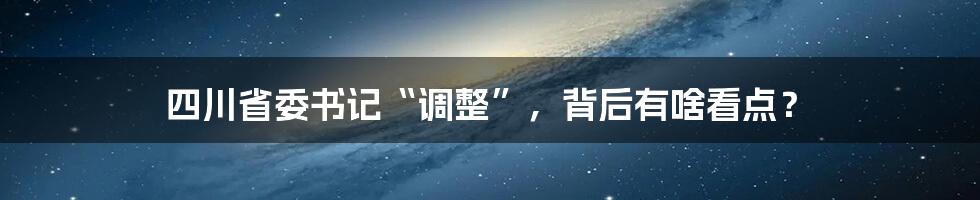 四川省委书记“调整”，背后有啥看点？