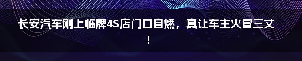 长安汽车刚上临牌4S店门口自燃,真让车主火冒三丈!
