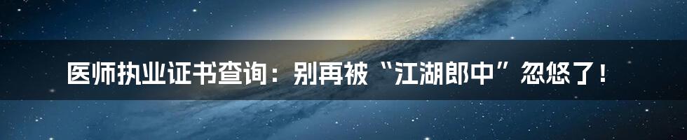 医师执业证书查询:别再被“江湖郎中”忽悠了!