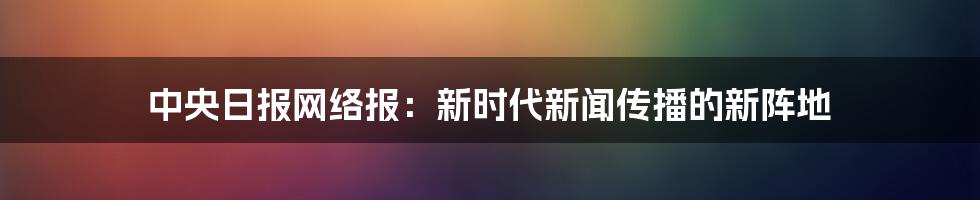 中央日报网络报:新时代新闻传播的新阵地