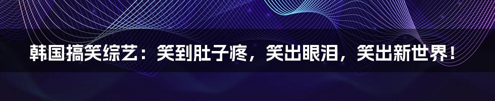 韩国搞笑综艺:笑到肚子疼,笑出眼泪,笑出新世界!