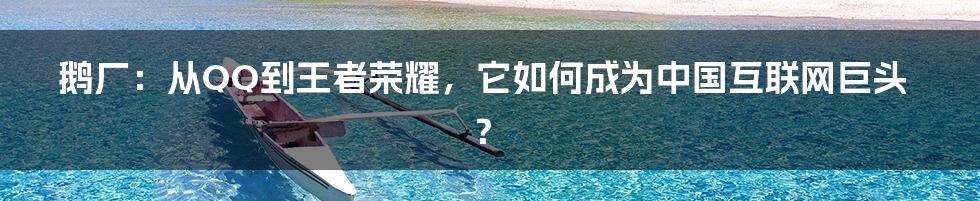 鹅厂:从QQ到王者荣耀,它如何成为中国互联网巨头?