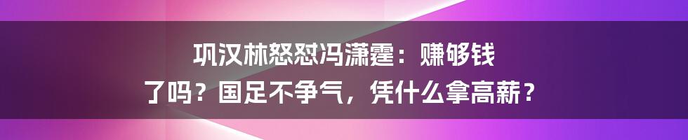 巩汉林怒怼冯潇霆:赚够钱 了吗?国足不争气,凭什么拿高薪?