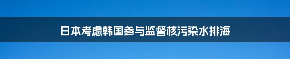 日本考虑韩国参与监督核污染水排海