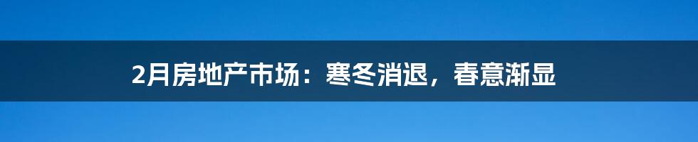 2月房地产市场:寒冬消退,春意渐显