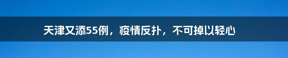 天津又添55例,疫情反扑,不可掉以轻心
