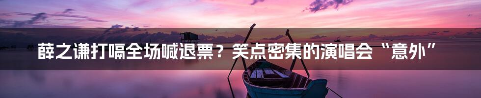 薛之谦打嗝全场喊退票?笑点密集的演唱会“意外”