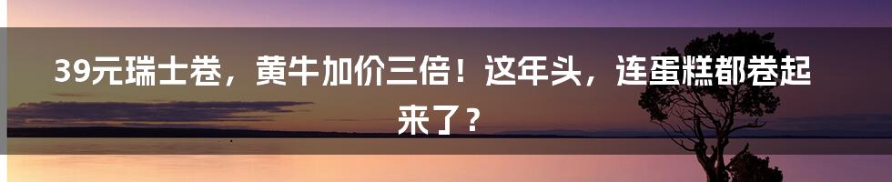 39元瑞士卷,黄牛加价三倍!这年头,连蛋糕都卷起来了?