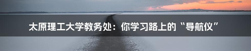 太原理工大学教务处：你学习路上的“导航仪”