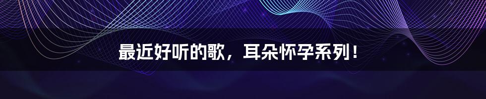 最近好听的歌,耳朵怀孕系列!