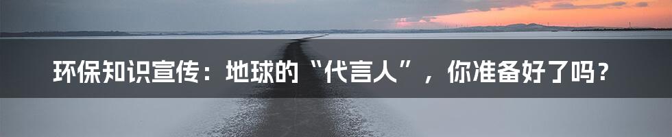 环保知识宣传:地球的“代言人”,你准备好了吗?