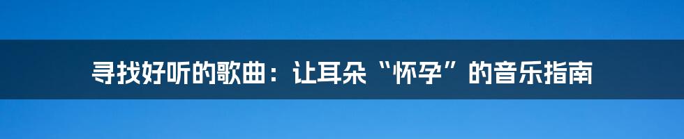 寻找好听的歌曲:让耳朵“怀孕”的音乐指南