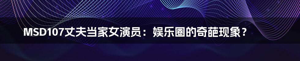 MSD107丈夫当家女演员:娱乐圈的奇葩现象?