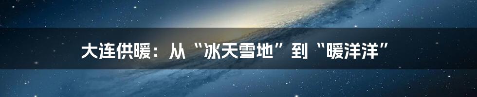 大连供暖：从“冰天雪地”到“暖洋洋”