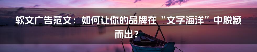 软文广告范文：如何让你的品牌在“文字海洋”中脱颖而出？