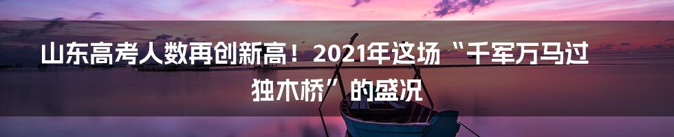 山东高考人数再创新高！2021年这场“千军万马过独木桥”的盛况