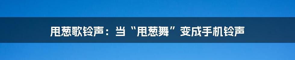 甩葱歌铃声:当“甩葱舞”变成手机铃声