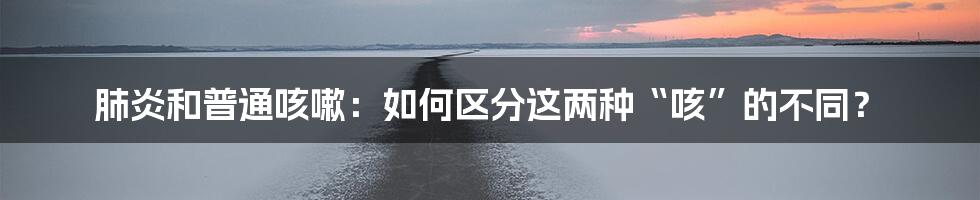 肺炎和普通咳嗽:如何区分这两种“咳”的不同?