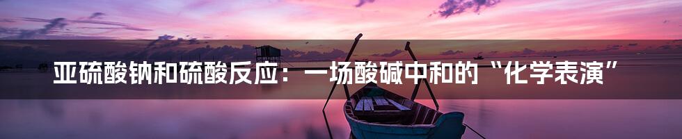 亚硫酸钠和硫酸反应:一场酸碱中和的“化学表演”
