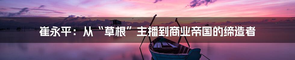崔永平:从“草根”主播到商业帝国的缔造者