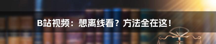 B站视频：想离线看？方法全在这！