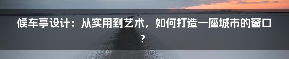 候车亭设计:从实用到艺术,如何打造一座城市的窗口?