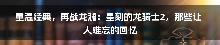 重温经典,再战龙渊:星刻的龙骑士2,那些让人难忘的回忆